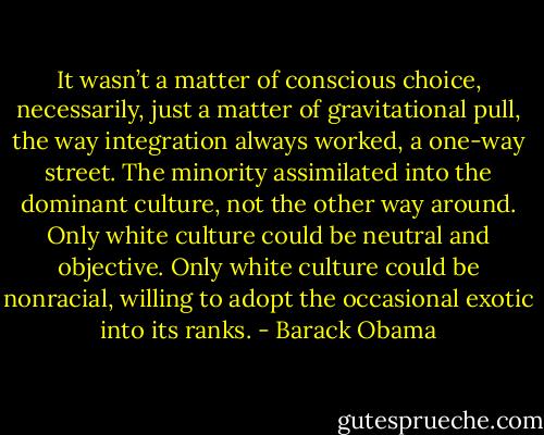 It wasn’t a matter of conscious choice, necessarily, just a matter of gravitational pull, the way integration always worked, a one-way street. The minority assimilated into the dominant culture, not the other way around. Only white culture could be neutral and objective. Only white culture could be nonracial, willing to adopt the occasional exotic into its ranks. - Barack Obama