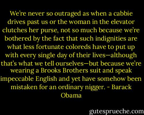 We’re never so outraged as when a cabbie drives past us or the woman in the elevator clutches her purse, not so much because we’re bothered by the fact that such indignities are what less fortunate coloreds have to put up with every single day of their lives—although that’s what we tell ourselves—but because we’re wearing a Brooks Brothers suit and speak impeccable English and yet have somehow been mistaken for an ordinary nigger. - Barack Obama