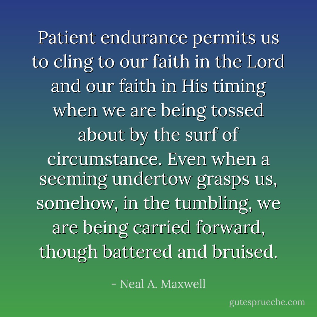 Patient endurance permits us to cling to our faith in the Lord and our faith in His timing when we are being tossed about by the surf of circumstance. Even when a seeming undertow grasps us, somehow, in the tumbling, we are being carried forward, though battered and bruised. - Neal A. Maxwell