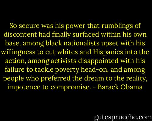 So secure was his power that rumblings of discontent had finally surfaced within his own base, among black nationalists upset with his willingness to cut whites and Hispanics into the action, among activists disappointed with his failure to tackle poverty head-on, and among people who preferred the dream to the reality, impotence to compromise. - Barack Obama