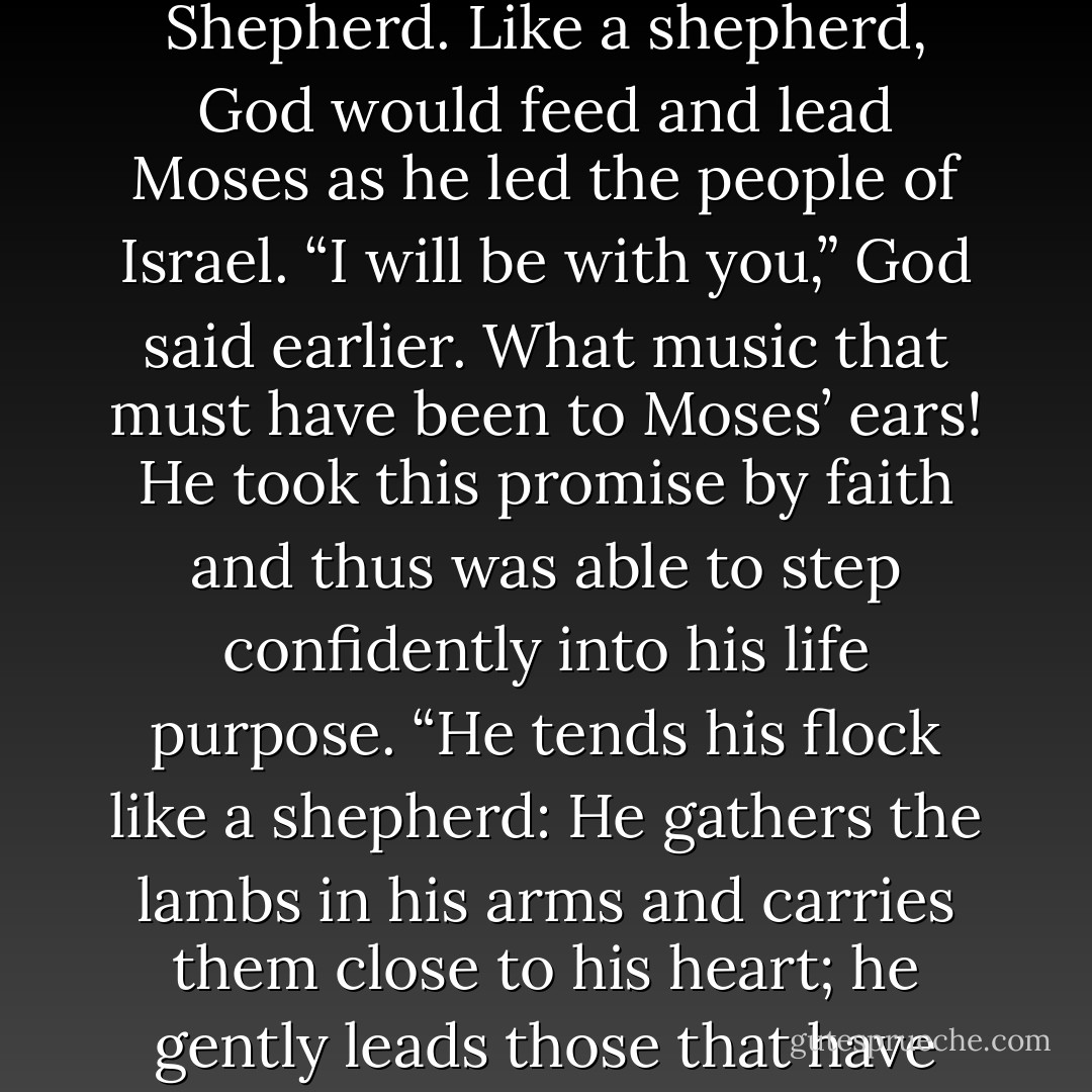 Moses was getting to know God as Jehovah-Rohi, his Shepherd. Like a shepherd, God would feed and lead Moses as he led the people of Israel. “I will be with you,” God said earlier. What music that must have been to Moses’ ears! He took this<br />promise by faith and thus was able to step confidently into his life purpose. “He tends his flock like a shepherd: He gathers the lambs in his arms and carries them close to his heart; he gently leads those that have young…” –Isaiah 40:11. - Beth Willis Miller