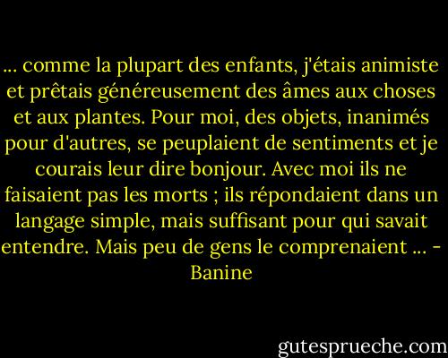 ... comme la plupart des enfants, j'étais animiste et prêtais généreusement des âmes aux choses et aux plantes. Pour moi, des objets, inanimés pour d'autres, se peuplaient de sentiments et je courais leur dire bonjour. Avec moi ils ne faisaient pas les morts ; ils répondaient dans un langage simple, mais suffisant pour qui savait entendre. Mais peu de gens le comprenaient ... - Banine