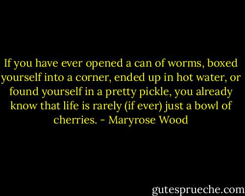 If you have ever opened a can of worms, boxed yourself into a corner, ended up in hot water, or found yourself in a pretty pickle, you already know that life is rarely (if ever) just a bowl of cherries. - Maryrose Wood