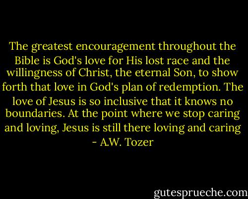 The greatest encouragement throughout the Bible is God's love for His lost race and the willingness of Christ, the eternal Son, to show forth that love in God's plan of redemption. The love of Jesus is so inclusive that it knows no boundaries. At the point where we stop caring and loving, Jesus is still there loving and caring - A.W. Tozer