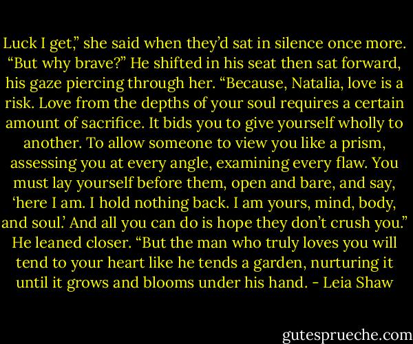 Luck I get,” she said when they’d sat in silence once more. “But why brave?”<br />He shifted in his seat then sat forward, his gaze piercing through her. “Because, Natalia, love is a risk. Love from the depths of your soul requires a certain amount of sacrifice. It bids you to give yourself wholly to another. To allow someone to view you like a prism, assessing you at every angle, examining every flaw. You must lay yourself before them, open and bare, and say, ‘here I am. I hold nothing back. I am yours, mind, body, and soul.’ And all you can do is hope they don’t crush you.” He leaned closer. “But the man who truly loves you will tend to your heart like he tends a garden, nurturing it until it grows and blooms under his hand. - Leia Shaw