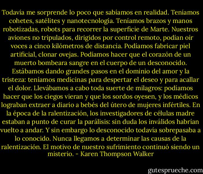 Todavía me sorprende lo poco que sabíamos en realidad. Teníamos cohetes, satélites y nanotecnología. Teníamos brazos y manos robotizadas, robots para recorrer la superficie de Marte. Nuestros aviones no tripulados, dirigidos por control remoto, podían oír voces a cinco kilómetros de distancia. Podíamos fabricar piel artificial, clonar ovejas. Podíamos hacer que el corazón de un muerto bombeara sangre en el cuerpo de un desconocido. Estábamos dando grandes pasos en el dominio del amor y la tristeza: teníamos medicinas para despertar el deseo y para acallar el dolor. Llevábamos a cabo toda suerte de milagros: podíamos hacer que los ciegos vieran y que los sordos oyesen, y los médicos lograban extraer a diario a bebés del útero de mujeres infértiles. En la época de la ralentización, los investigadores de células madre estaban a punto de curar la parálisis: sin duda los inválidos habrían vuelto a andar.<br />Y sin embargo lo desconocido todavía sobrepasaba a lo conocido. Nunca llegamos a determinar las causas de la ralentización. El motivo de nuestro sufrimiento continuó siendo un misterio. - Karen Thompson Walker