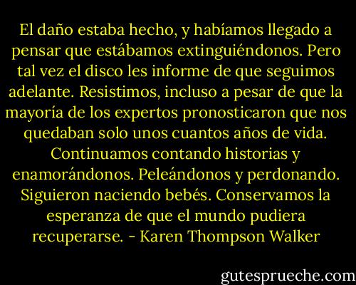 El daño estaba hecho, y habíamos llegado a pensar que estábamos extinguiéndonos. Pero tal vez el disco les informe de que seguimos adelante. Resistimos, incluso a pesar de que la mayoría de los expertos pronosticaron que nos quedaban solo unos cuantos años de vida. Continuamos contando historias y enamorándonos. Peleándonos y perdonando. Siguieron naciendo bebés. Conservamos la esperanza de que el mundo pudiera recuperarse. - Karen Thompson Walker
