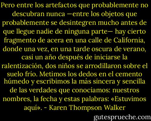 Pero entre los artefactos que probablemente no descubran nunca —entre los objetos que probablemente se desintegren mucho antes de que llegue nadie de ninguna parte— hay cierto fragmento de acera en una calle de California, donde una vez, en una tarde oscura de verano, casi un año después de iniciarse la ralentización, dos niños se arrodillaron sobre el suelo frío. Metimos los dedos en el cemento húmedo y escribimos la más sincera y sencilla de las verdades que conocíamos: nuestros nombres, la fecha y estas palabras: «Estuvimos aquí». - Karen Thompson Walker