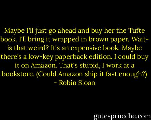 Maybe I'll just go ahead and buy her the Tufte book. I'll bring it wrapped in brown paper. Wait- is that weird? It's an expensive book. Maybe there's a low-key paperback edition. I could buy it on Amazon. That's stupid, I work at a bookstore. (Could Amazon ship it fast enough?) - Robin Sloan