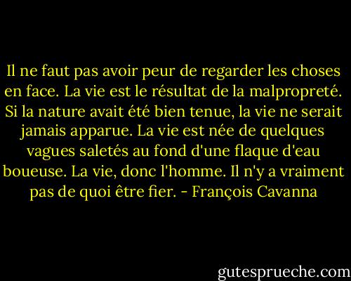 Il ne faut pas avoir peur de regarder les choses en face. La vie est le résultat de la malpropreté. Si la nature avait été bien tenue, la vie ne serait jamais apparue. La vie est née de quelques vagues saletés au fond d'une flaque d'eau boueuse. La vie, donc l'homme. Il n'y a vraiment pas de quoi être fier. - François Cavanna