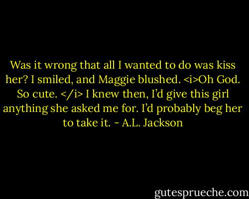 Was it wrong that all I wanted to do was kiss her?<br />I smiled, and Maggie blushed.<br /><i>Oh God. So cute. </i><br />I knew then, I’d give this girl anything she asked me for. I’d probably beg her to take it. - A.L. Jackson