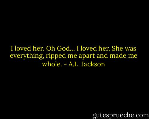 I loved her. Oh God… I loved her. She was everything, ripped me apart and made me whole. - A.L. Jackson