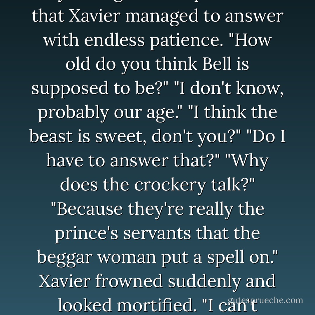 I kept interrupting the movie by asking a lot of questions that Xavier managed to answer with endless patience.<br />"How old do you think Bell is supposed to be?"<br />"I don't know, probably our age."<br />"I think the beast is sweet, don't you?"<br />"Do I have to answer that?"<br />"Why does the crockery talk?"<br />"Because they're really the prince's servants that the beggar woman put a spell on." Xavier frowned suddenly and looked mortified. "I can't believe I know that. - Alexandra Adornetto