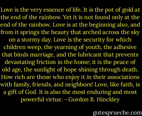 Love is the very essence of life. It is the pot of gold at the end of the rainbow. Yet it is not found only at the end of the rainbow. Love is at the beginning also, and from it springs the beauty that arched across the sky on a stormy day. Love is the security for which children weep, the yearning of youth, the adhesive that binds marriage, and the lubricant that prevents devastating friction in the home; it is the peace of old age, the sunlight of hope shining through death. How rich are those who enjoy it in their associations with family, friends, and neighbors! Love, like faith, is a gift of God. It is also the most enduring and most powerful virtue. - Gordon B. Hinckley