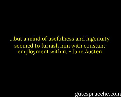...but a mind of usefulness and ingenuity seemed to furnish him with constant employment within. - Jane Austen