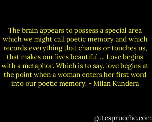 The brain appears to possess a special area which we might call poetic memory and which records everything that charms or touches us, that makes our lives beautiful ... Love begins with a metaphor. Which is to say, love begins at the point when a woman enters her first word into our poetic memory. - Milan Kundera