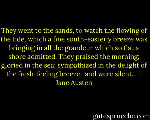 They went to the sands, to watch the flowing of the tide, which a fine south-easterly breeze was bringing in all the grandeur which so flat a shore admitted. They praised the morning; gloried in the sea; sympathized in the delight of the fresh-feeling breeze- and were silent... - Jane Austen