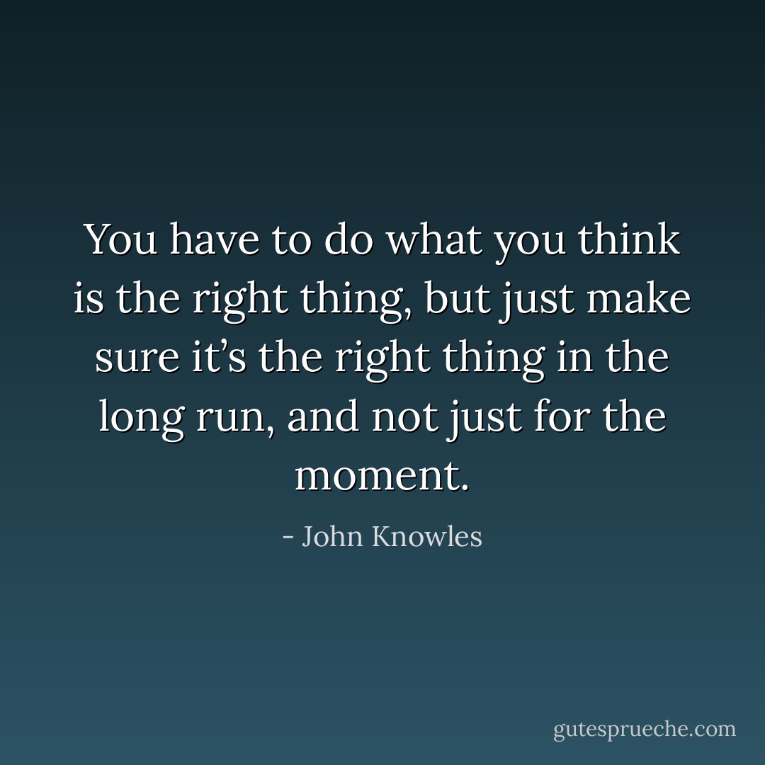 You have to do what you think is the right thing, but just make sure it’s the right thing in the long run, and not just for the moment. - John Knowles