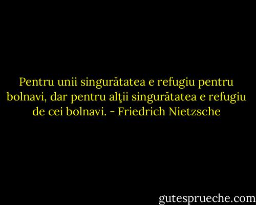 Pentru unii singurătatea e refugiu pentru bolnavi, dar pentru alţii singurătatea e refugiu de cei bolnavi. - Friedrich Nietzsche