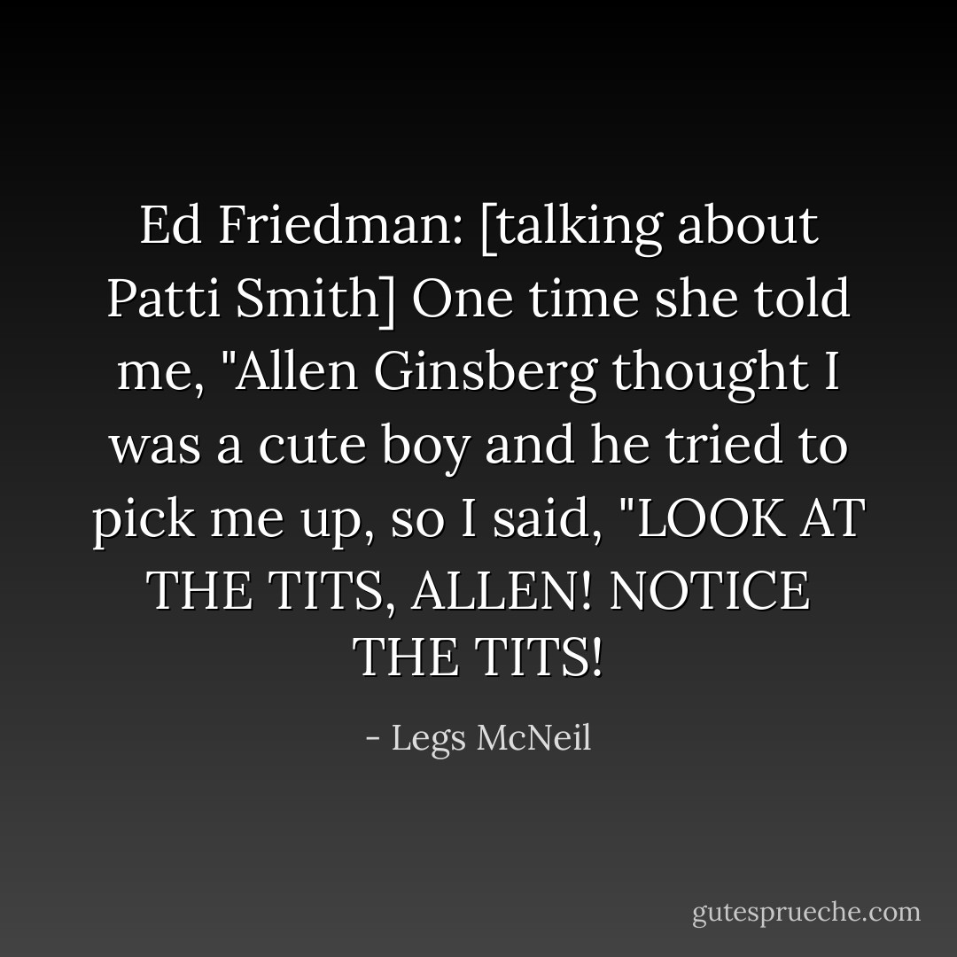 Ed Friedman: [talking about Patti Smith] One time she told me, "Allen Ginsberg thought I was a cute boy and he tried to pick me up, so I said, "LOOK AT THE TITS, ALLEN! NOTICE THE TITS! - Legs McNeil