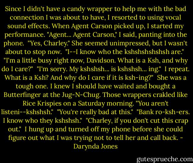 Since I didn't have a candy wrapper to help me with the bad connection I was about to have, I resorted to using vocal sound effects. When Agent Carson picked up, I started my performance. "Agent... Agent Carson," I said, panting into the phone.<br /><br />"Yes, Charley." She seemed unimpressed, but I wasn't about to stop now.<br /><br />"I--I know who the kshshshshshsh are."<br /><br />"I'm a little busy right now, Davidson. What is a Ksh, and why do I care?"<br /><br />"I'm sorry. My kshshsh... is kshshsh... ing."<br /><br />I repeat. What is a Ksh? And why do I care if it is ksh-ing?"<br /><br />She was a tough one. I knew I should have waited and bought a Butterfinger at the Jug-N-Chug. Those wrappers crakled like Rice Krispies on a Saturday morning. "You aren't listeni--kshshsh."<br /><br />"You're really bad at this."<br /><br />"Bank ro-ksh-ers. I know who they kshshsh."<br /><br />"Charley, if you don't cut this crap out."<br /><br />I hung up and turned off my phone before she could figure out what I was trying not to tell her and call back. - Darynda Jones