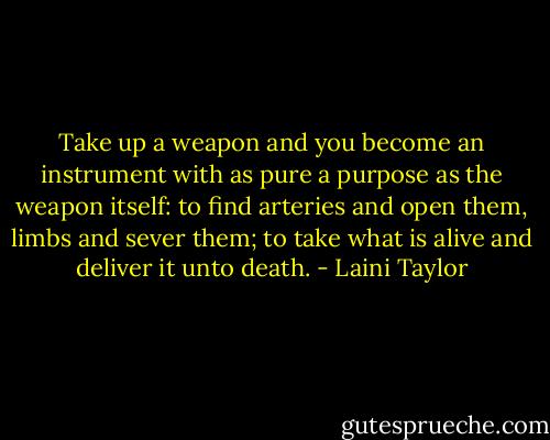 Take up a weapon and you become an instrument with as pure a purpose as the weapon itself: to find arteries and open them, limbs and sever them; to take what is alive and deliver it unto death. - Laini Taylor