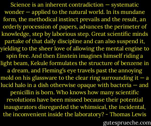 Science is an inherent contradiction — systematic wonder — applied to the natural world. In its mundane form, the methodical instinct prevails and the result, an orderly procession of papers, advances the perimeter of knowledge, step by laborious step. Great scientific minds partake of that daily discipline and can also suspend it, yielding to the sheer love of allowing the mental engine to spin free. And then Einstein imagines himself riding a light beam, Kekule formulates the structure of benzene in a dream, and Fleming’s eye travels past the annoying mold on his glassware to the clear ring surrounding it — a lucid halo in a dish otherwise opaque with bacteria — and penicillin is born. Who knows how many scientific revolutions have been missed because their potential inaugurators disregarded the whimsical, the incidental, the inconvenient inside the laboratory? - Thomas Lewis