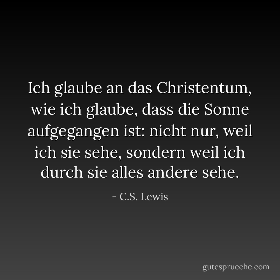 Ich glaube an das Christentum, wie ich glaube, dass die Sonne aufgegangen ist: nicht nur, weil ich sie sehe, sondern weil ich durch sie alles andere sehe. - C.S. Lewis<