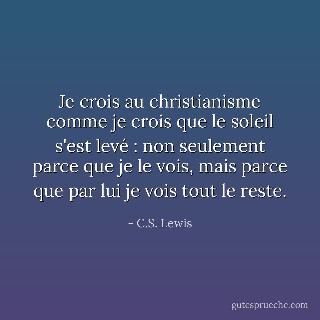 Je crois au christianisme comme je crois que le soleil s'est levé : non seulement parce que je le vois, mais parce que par lui je vois tout le reste. - C.S. Lewis