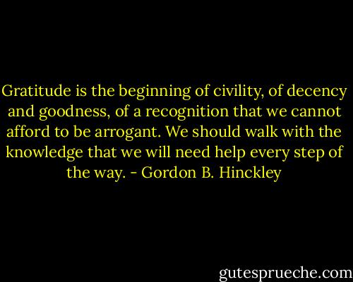Gratitude is the beginning of civility, of decency and goodness, of a recognition that we cannot afford to be arrogant. We should walk with the knowledge that we will need help every step of the way. - Gordon B. Hinckley