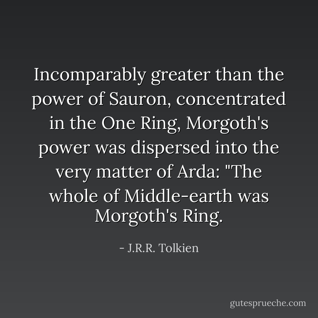 Incomparably greater than the power of Sauron, concentrated in the One Ring, Morgoth's power was dispersed into the very matter of Arda: "The whole of Middle-earth was Morgoth's Ring. - J.R.R. Tolkien