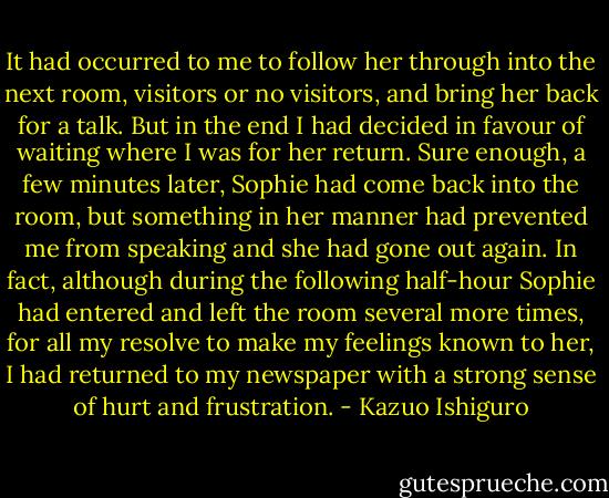 It had occurred to me to follow her through into the next room, visitors or no visitors, and bring her back for a talk. But in the end I had decided in favour of waiting where I was for her return. Sure enough, a few minutes later, Sophie had come back into the room, but something in her manner had prevented me from speaking and she had gone out again. In fact, although during the following half-hour Sophie had entered and left the room several more times, for all my resolve to make my feelings known to her, I had returned to my newspaper with a strong sense of hurt and frustration. - Kazuo Ishiguro