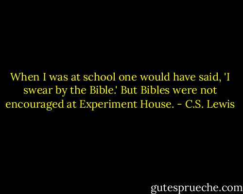 When I was at school one would have said, 'I swear by the Bible.' But Bibles were not encouraged at Experiment House. - C.S. Lewis