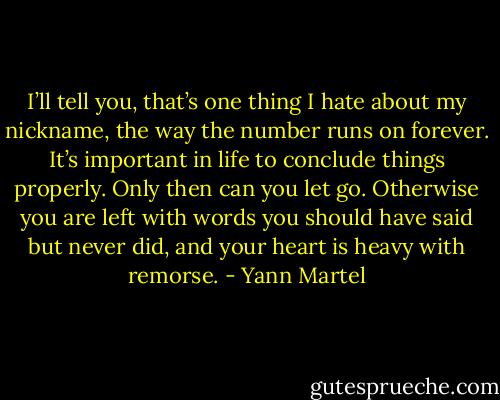 I’ll tell you, that’s one thing I hate about my nickname, the way the number runs on forever. It’s important in life to conclude things properly. Only then can you let go. Otherwise you are left with words you should have said but never did, and your heart is heavy with remorse. - Yann Martel