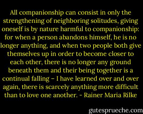 All companionship can consist in only the strengthening of neighboring solitudes, giving oneself is by nature harmful to companionship: for when a person abandons himself, he is no longer anything, and when two people both give themselves up in order to become closer to each other, there is no longer any ground beneath them and their being together is a continual falling – I have learned over and over again, there is scarcely anything more difficult than to love one another. - Rainer Maria Rilke