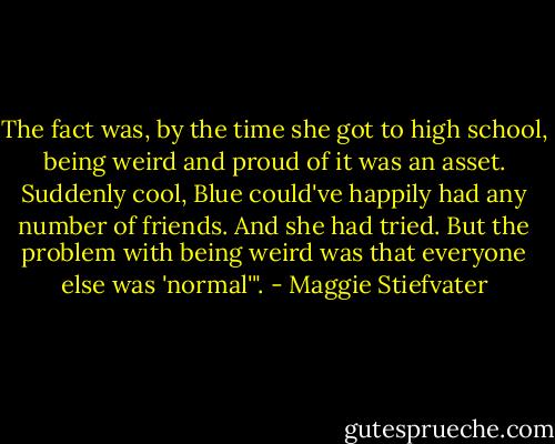 The fact was, by the time she got to high school, being weird and proud of it was an asset. Suddenly cool, Blue could've happily had any number of friends. And she had tried. But the problem with being weird was that everyone else was 'normal'". - Maggie Stiefvater