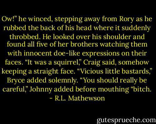 Ow!” he winced, stepping away from Rory as he rubbed the back of his head where it suddenly throbbed. He looked over his shoulder and found all five of her brothers watching them with innocent doe-like expressions on their faces. “It was a squirrel,” Craig said, somehow keeping a straight face. “Vicious little bastards,” Bryce added solemnly. “You should really be careful,” Johnny added before mouthing “bitch. - R.L. Mathewson