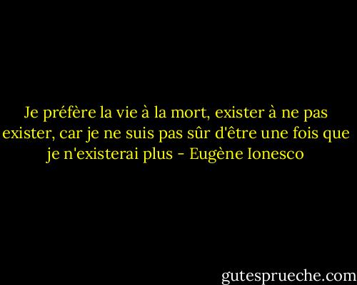 Je préfère la vie à la mort, exister à ne pas exister, car je ne suis pas sûr d'être une fois que je n'existerai plus - Eugène Ionesco