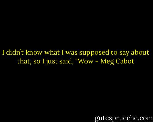 I didn’t know what I was supposed to say about that, so I just said, "Wow - Meg Cabot