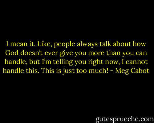 I mean it. Like, people always talk about how God doesn’t ever give you more than you can handle, but I’m telling you right now, I cannot handle this. This is just too much! - Meg Cabot