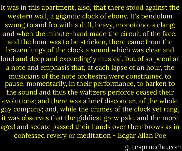 It was in this apartment, also, that there stood against the western wall, a gigantic clock of ebony. It's pendulum swung to and fro with a dull, heavy, monotonous clang; and when the minute-hand made the circuit of the face, and the hour was to be stricken, there came from the brazen lungs of the clock a sound which was clear and loud and deep and exceedingly musical, but of so peculiar a note and emphasis that, at each lapse of an hour, the musicians of the note orchestra were constrained to pause, momentarily, in their performance, to harken to the sound and thus the waltzers perforce ceased their evolutions; and there was a brief disconcert of the whole gay company; and, while the chimes of the clock yet rang, it was observes that the giddiest grew pale, and the more aged and sedate passed their hands over their brows as in confessed revery or meditation - Edgar Allan Poe