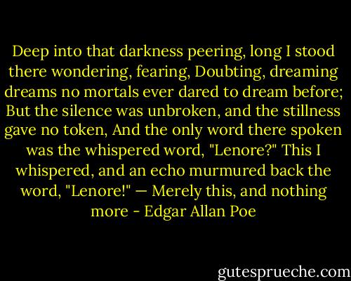 Deep into that darkness peering, long I stood there wondering, fearing,<br />Doubting, dreaming dreams no mortals ever dared to dream before;<br />But the silence was unbroken, and the stillness gave no token,<br />And the only word there spoken was the whispered word, "Lenore?"<br />This I whispered, and an echo murmured back the word, "Lenore!" —<br />Merely this, and nothing more - Edgar Allan Poe