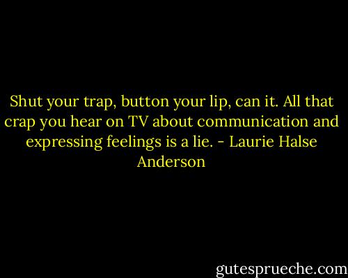 Shut your trap, button your lip, can it. All that crap you hear on TV about communication and expressing feelings is a lie. - Laurie Halse Anderson
