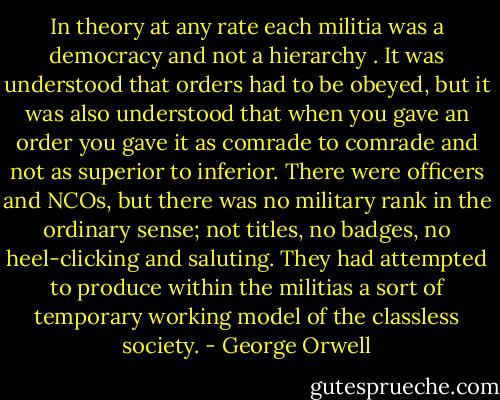 In theory at any rate each militia was a democracy and not a hierarchy . It was understood that orders had to be obeyed, but it was also understood that when you gave an order you gave it as comrade to comrade and not as superior to inferior. There were officers and NCOs, but there was no military rank in the ordinary sense; not titles, no badges, no heel-clicking and saluting. They had attempted to produce within the militias a sort of temporary working model of the classless society. - George Orwell