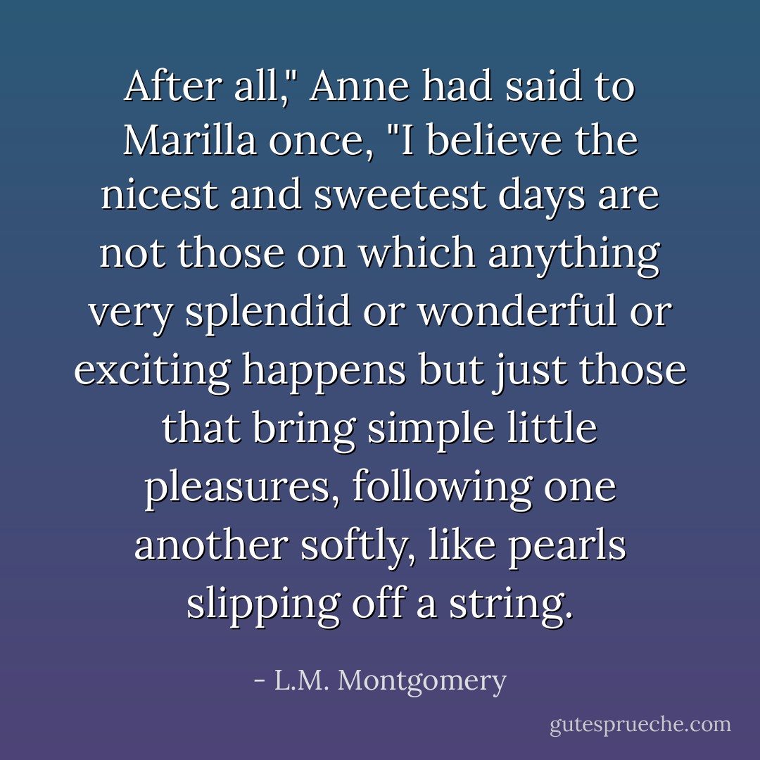 After all," Anne had said to Marilla once, "I believe the nicest and sweetest days are not those on which anything very splendid or wonderful or exciting happens but just those that bring simple little pleasures, following one another softly, like pearls slipping off a string. - L.M. Montgomery