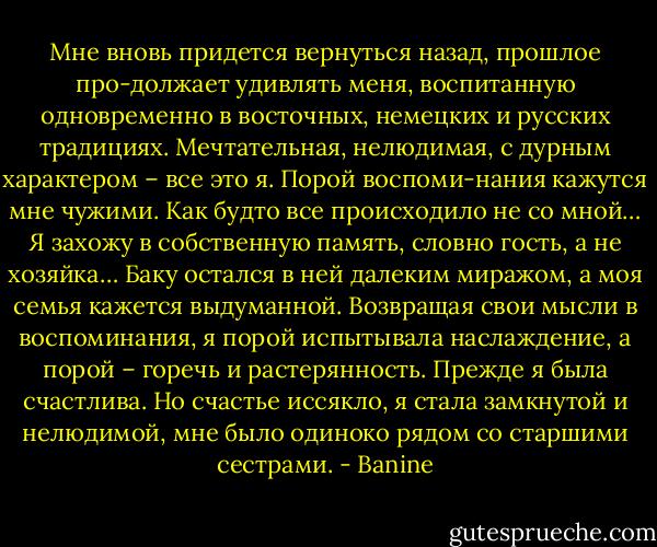Мне вновь придется вернуться назад, прошлое про-должает удивлять меня, воспитанную одновременно в восточных, немецких и русских традициях. Мечтательная, нелюдимая, с дурным характером – все это я. Порой воспоми-нания кажутся мне чужими. Как будто все происходило не со мной… Я захожу в собственную память, словно гость, а не хозяйка… Баку остался в ней далеким миражом, а моя семья кажется выдуманной. Возвращая свои мысли в воспоминания, я порой испытывала наслаждение, а порой – горечь и растерянность. Прежде я была счастлива. Но счастье иссякло, я стала замкнутой и нелюдимой, мне было одиноко рядом со старшими сестрами. - Banine