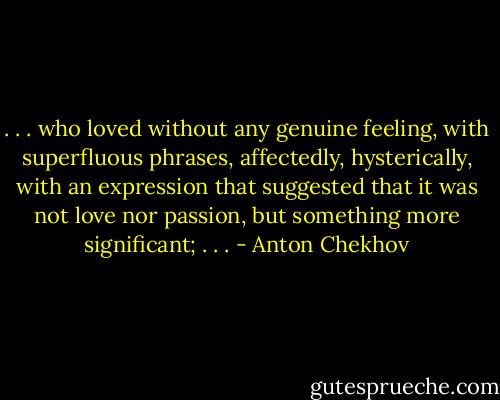 . . . who loved without any genuine feeling, with superfluous phrases, affectedly, hysterically, with an expression that suggested that it was not love nor passion, but something more significant; . . . - Anton Chekhov
