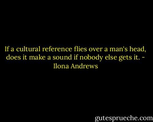 If a cultural reference flies over a man's head, does it make a sound if nobody else gets it. - Ilona Andrews