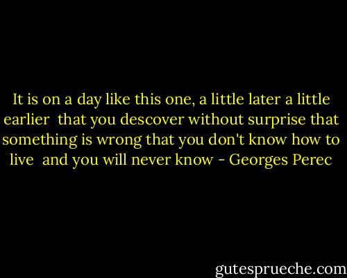 It is on a day like this one,<br />a little later a little earlier <br />that you descover without surprise<br />that something is wrong<br />that you don't know how to live <br />and you will never know - Georges Perec