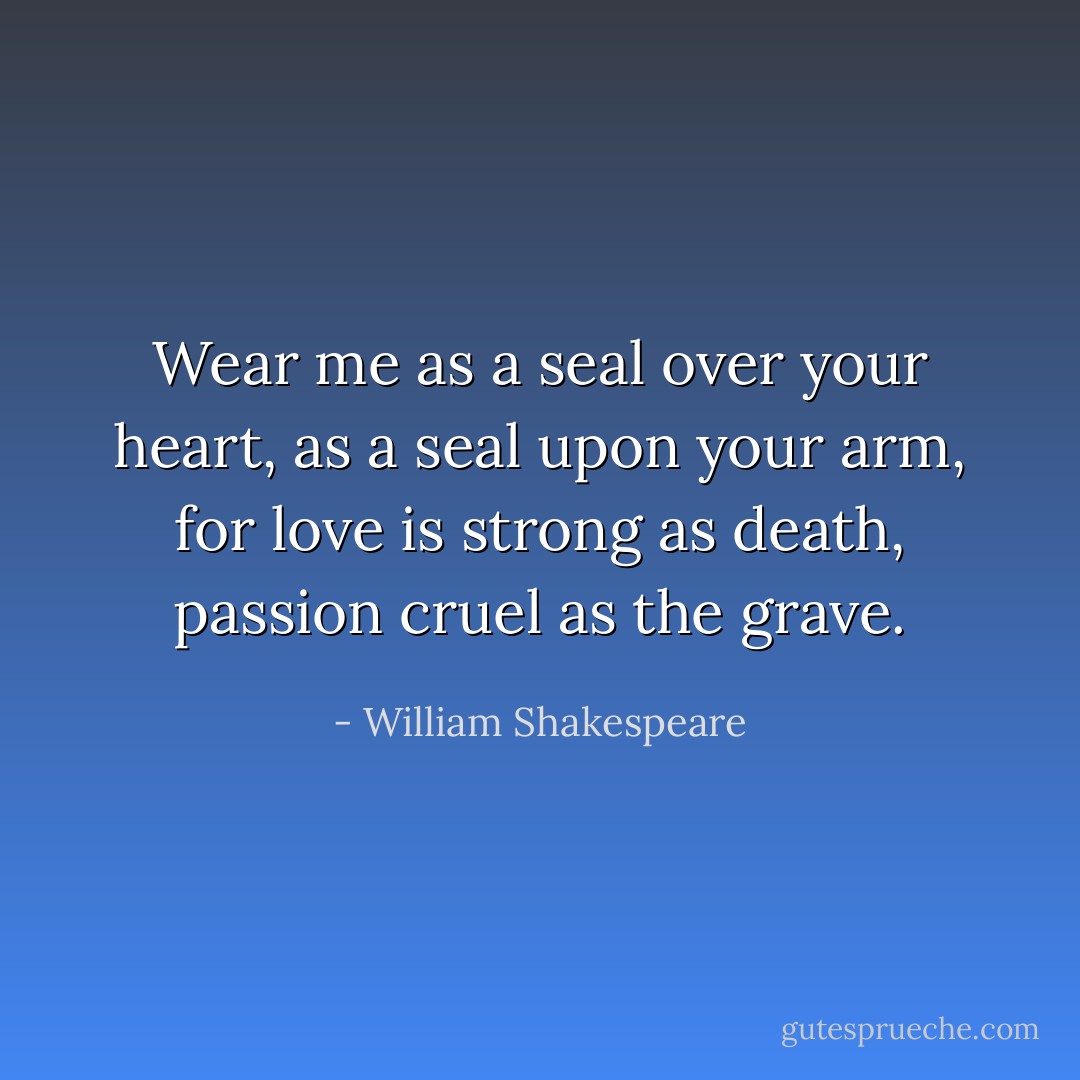 Wear me as a seal over your heart, as a seal upon your arm, for love is strong as death, passion cruel as the grave. - William Shakespeare